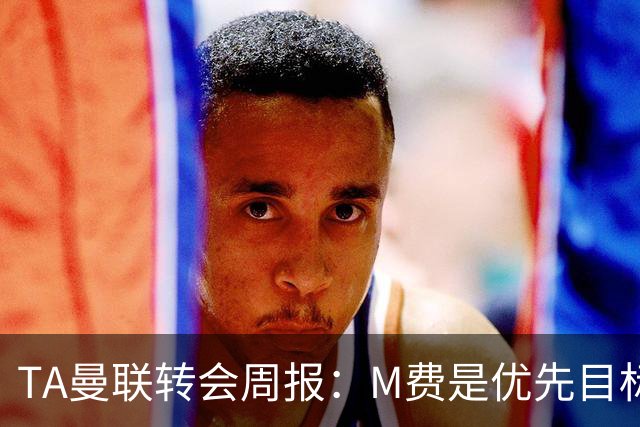 TA曼联转会周报：M费是优先目标，但曼联不愿匹配西汉姆要价